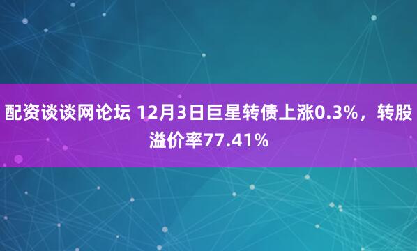 配资谈谈网论坛 12月3日巨星转债上涨0.3%，转股溢价率77.41%