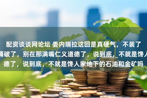 配资谈谈网论坛 委内瑞拉这回是真硬气,不装了,直接把那层窗户纸给捅破了,别在那满嘴仁义道德了,说到底,不就是馋人家地下的石油和金矿吗