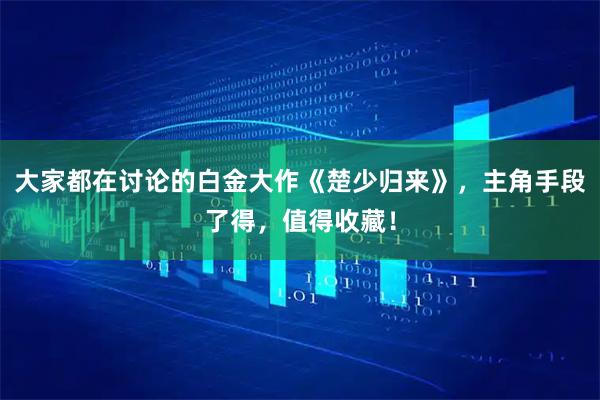 大家都在讨论的白金大作《楚少归来》,主角手段了得,值得收藏!