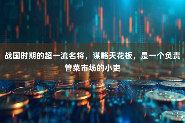 战国时期的超一流名将，谋略天花板，是一个负责管菜市场的小吏