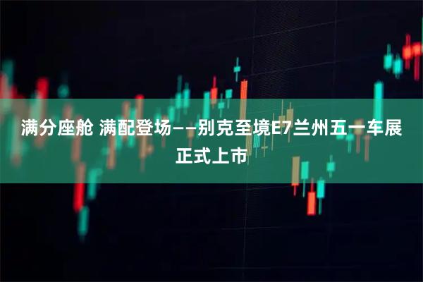满分座舱 满配登场——别克至境E7兰州五一车展正式上市