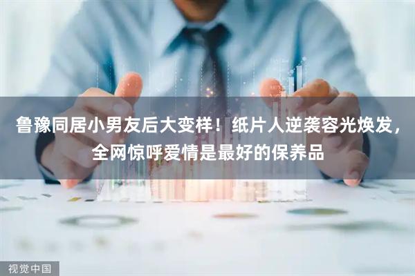 鲁豫同居小男友后大变样！纸片人逆袭容光焕发，全网惊呼爱情是最好的保养品