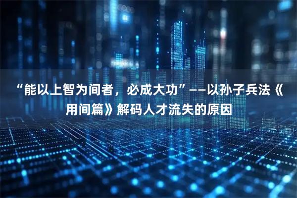 “能以上智为间者，必成大功”——以孙子兵法《用间篇》解码人才流失的原因