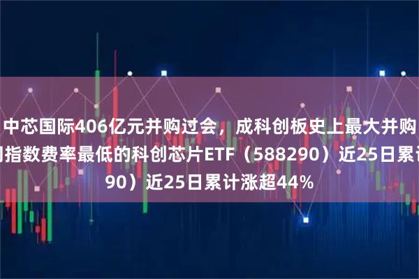 中芯国际406亿元并购过会，成科创板史上最大并购！全市场同指数费率最低的科创芯片ETF（588290）近25日累计涨超44%