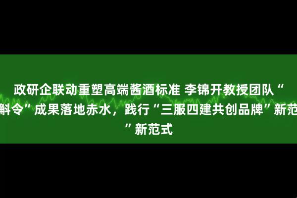 政研企联动重塑高端酱酒标准 李锦开教授团队“金斛令”成果落地赤水，践行“三服四建共创品牌”新范式
