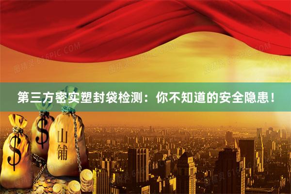 第三方密实塑封袋检测：你不知道的安全隐患！