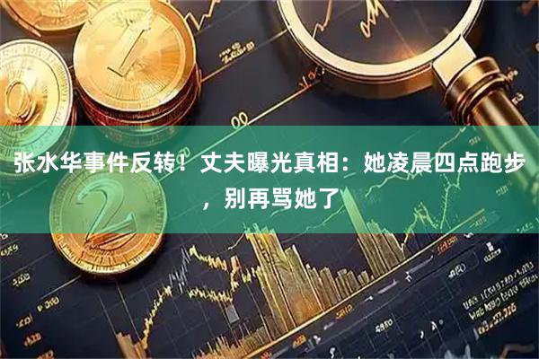 张水华事件反转！丈夫曝光真相：她凌晨四点跑步，别再骂她了