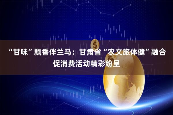 “甘味”飘香伴兰马：甘肃省“农文旅体健”融合促消费活动精彩纷呈