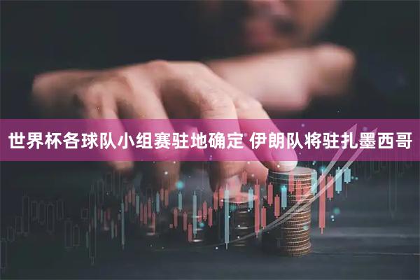 世界杯各球队小组赛驻地确定 伊朗队将驻扎墨西哥