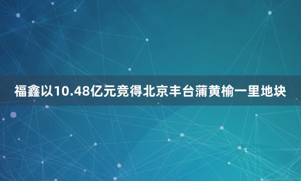 福鑫以10.48亿元竞得北京丰台蒲黄榆一里地块
