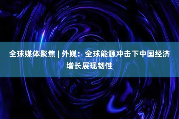全球媒体聚焦 | 外媒：全球能源冲击下中国经济增长展现韧性