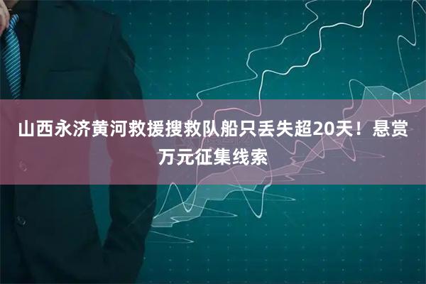 山西永济黄河救援搜救队船只丢失超20天！悬赏万元征集线索