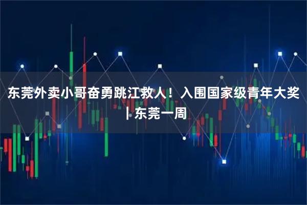 东莞外卖小哥奋勇跳江救人！入围国家级青年大奖｜东莞一周