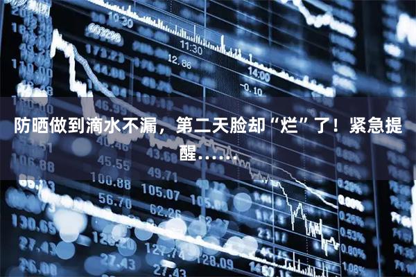 防晒做到滴水不漏，第二天脸却“烂”了！紧急提醒……