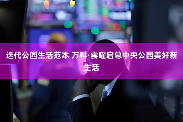 迭代公园生活范本 万科·雲曜启幕中央公园美好新生活