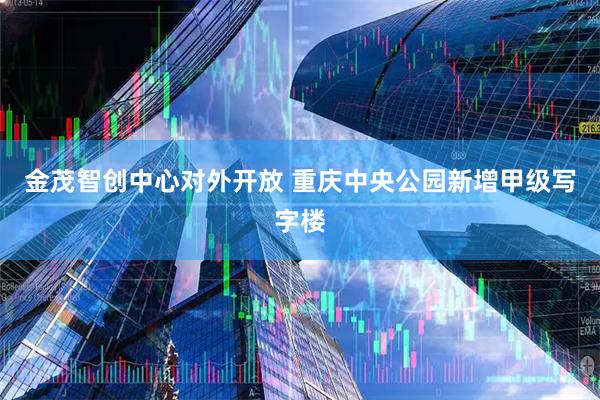 金茂智创中心对外开放 重庆中央公园新增甲级写字楼