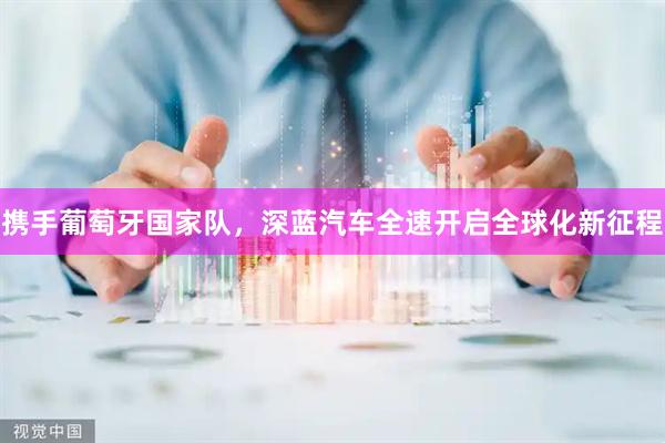 携手葡萄牙国家队,深蓝汽车全速开启全球化新征程