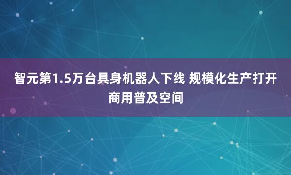 智元第1.5万台具身机器人下线 规模化生产打开商用普及空间