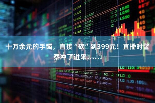 十万余元的手镯，直接“砍”到399元！直播时警察冲了进来……