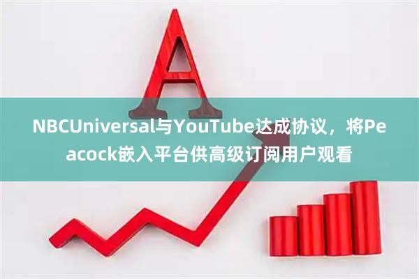 NBCUniversal与YouTube达成协议，将Peacock嵌入平台供高级订阅用户观看