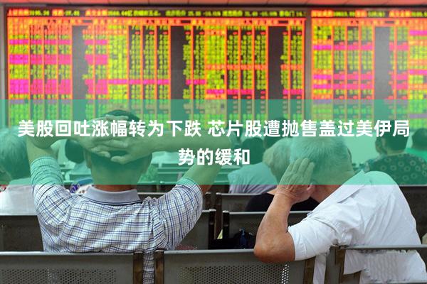 美股回吐涨幅转为下跌 芯片股遭抛售盖过美伊局势的缓和